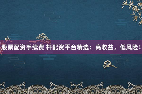 股票配资手续费 杆配资平台精选：高收益，低风险！