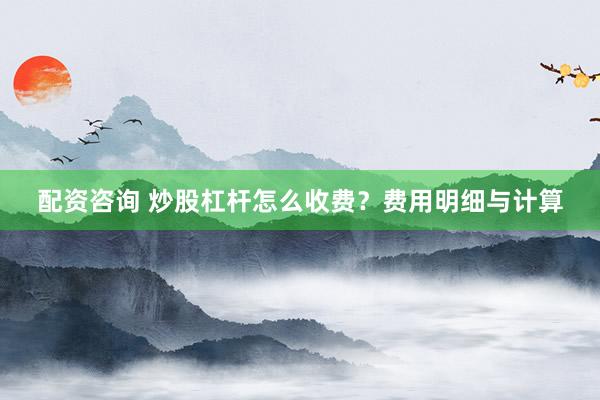 配资咨询 炒股杠杆怎么收费？费用明细与计算