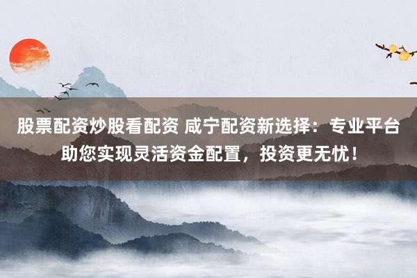 股票配资炒股看配资 咸宁配资新选择：专业平台助您实现灵活资金配置，投资更无忧！