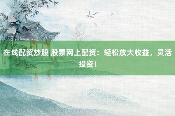 在线配资炒股 股票网上配资：轻松放大收益，灵活投资！