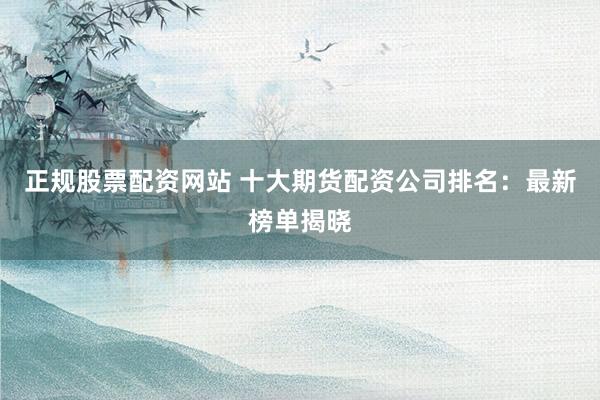 正规股票配资网站 十大期货配资公司排名：最新榜单揭晓