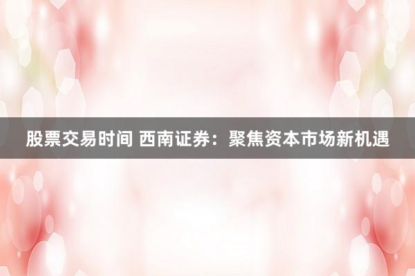 股票交易时间 西南证券:聚焦资本市场新机遇