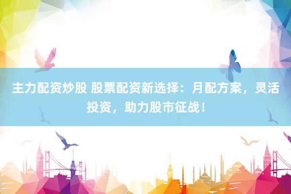 主力配资炒股 股票配资新选择：月配方案，灵活投资，助力股市征战！