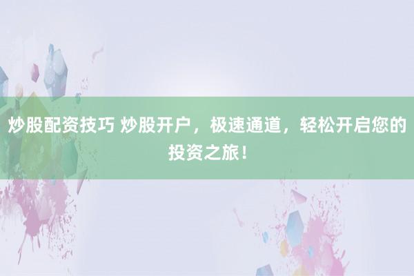 炒股配资技巧 炒股开户，极速通道，轻松开启您的投资之旅！