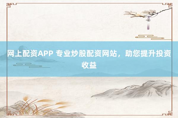网上配资APP 专业炒股配资网站，助您提升投资收益
