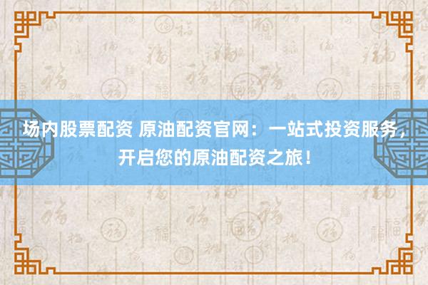 场内股票配资 原油配资官网:一站式投资服务,开启您的原油配资之旅!