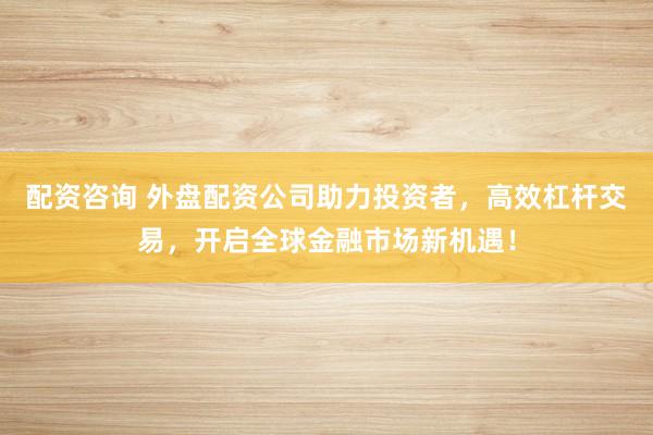 配资咨询 外盘配资公司助力投资者,高效杠杆交易,开启全球金融市场新机遇!