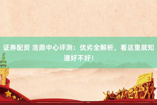 证券配资 浩鼎中心评测:优劣全解析,看这里就知道好不好!