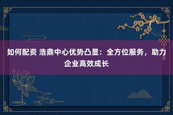 如何配资 浩鼎中心优势凸显:全方位服务,助力企业高效成长