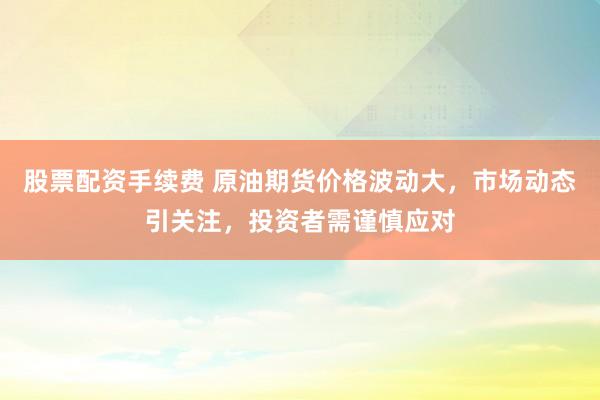 股票配资手续费 原油期货价格波动大,市场动态引关注,投资者需谨慎应对