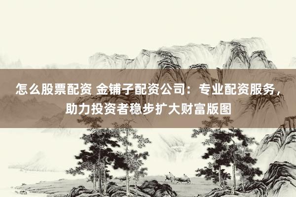 怎么股票配资 金铺子配资公司：专业配资服务，助力投资者稳步扩大财富版图