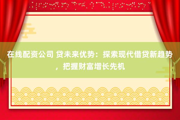 在线配资公司 贷未来优势：探索现代借贷新趋势，把握财富增长先机