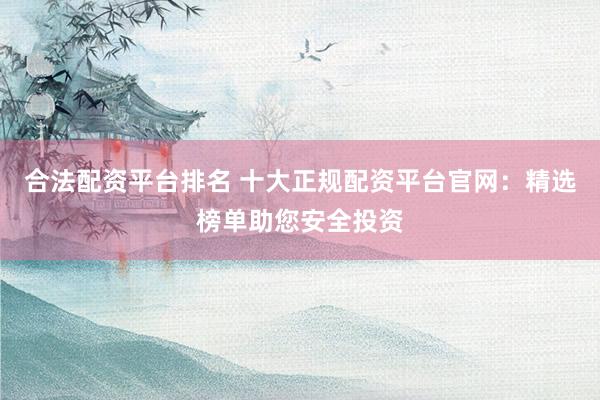 合法配资平台排名 十大正规配资平台官网：精选榜单助您安全投资