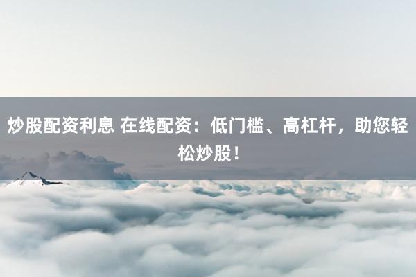 炒股配资利息 在线配资：低门槛、高杠杆，助您轻松炒股！