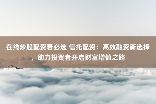 在线炒股配资看必选 信托配资:高效融资新选择,助力投资者开启财富增值之路