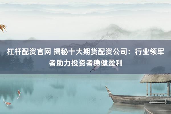 杠杆配资官网 揭秘十大期货配资公司：行业领军者助力投资者稳健盈利