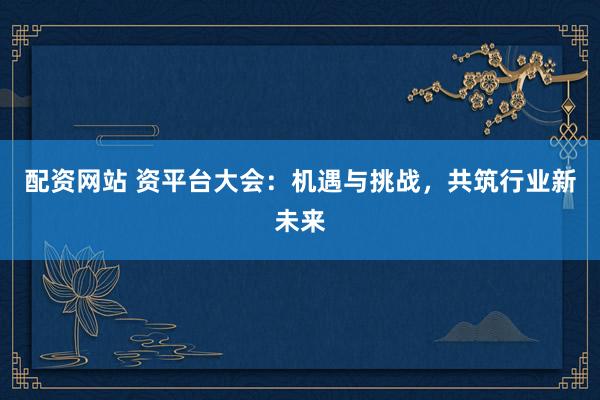 配资网站 资平台大会：机遇与挑战，共筑行业新未来