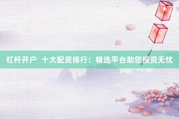 杠杆开户  十大配资排行：精选平台助您投资无忧