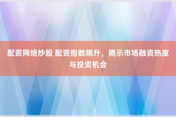 配资网络炒股 配资指数飙升，揭示市场融资热度与投资机会