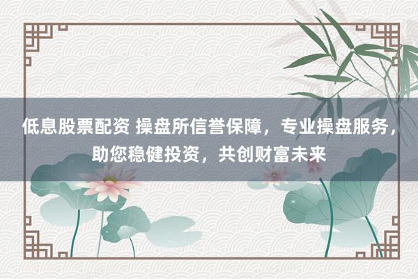 低息股票配资 操盘所信誉保障，专业操盘服务，助您稳健投资，共创财富未来