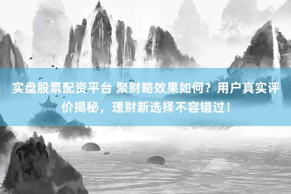 实盘股票配资平台 聚财略效果如何？用户真实评价揭秘，理财新选择不容错过！