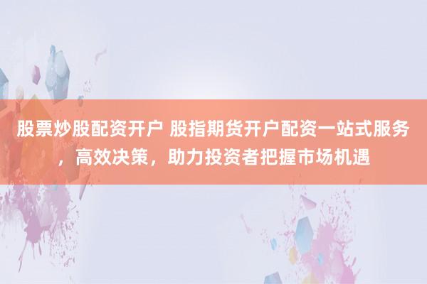 股票炒股配资开户 股指期货开户配资一站式服务，高效决策，助力投资者把握市场机遇