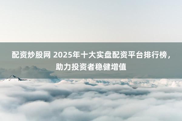 配资炒股网 2025年十大实盘配资平台排行榜，助力投资者稳健增值
