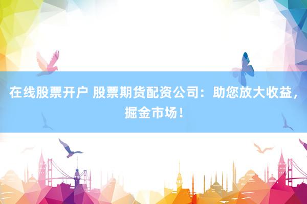 在线股票开户 股票期货配资公司：助您放大收益，掘金市场！