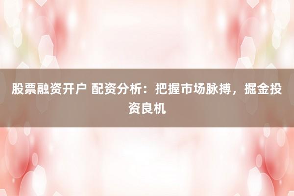 股票融资开户 配资分析：把握市场脉搏，掘金投资良机