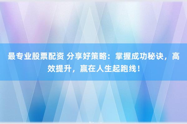 最专业股票配资 分享好策略：掌握成功秘诀，高效提升，赢在人生起跑线！
