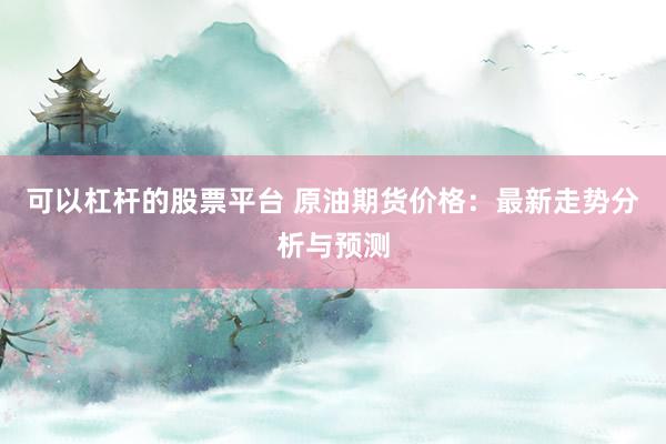 可以杠杆的股票平台 原油期货价格：最新走势分析与预测