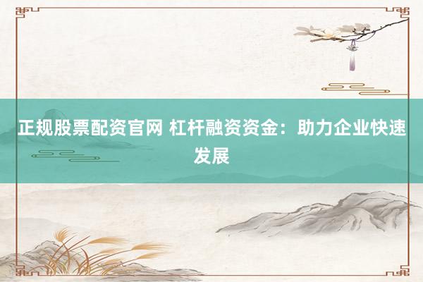 正规股票配资官网 杠杆融资资金：助力企业快速发展