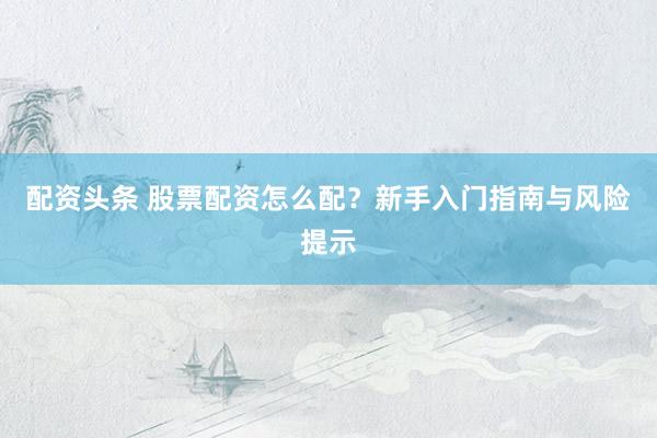 配资头条 股票配资怎么配？新手入门指南与风险提示