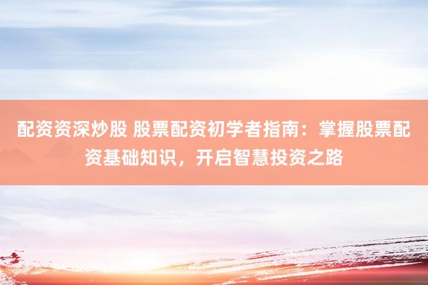 配资资深炒股 股票配资初学者指南：掌握股票配资基础知识，开启智慧投资之路