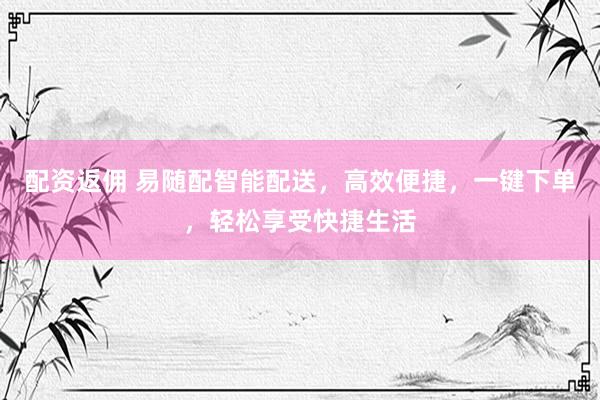 配资返佣 易随配智能配送，高效便捷，一键下单，轻松享受快捷生活