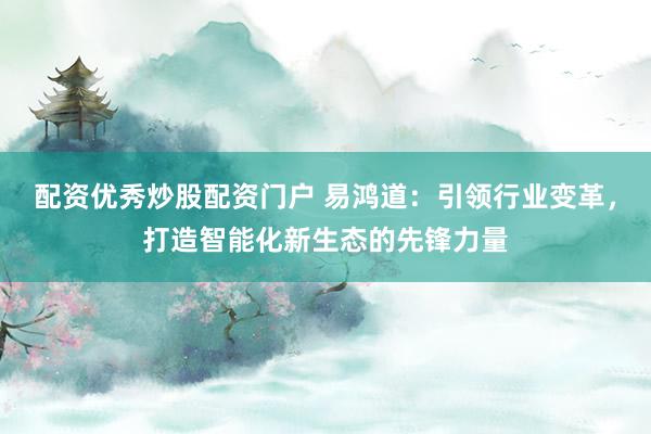 配资优秀炒股配资门户 易鸿道：引领行业变革，打造智能化新生态的先锋力量