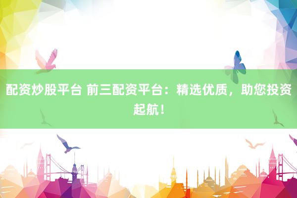 配资炒股平台 前三配资平台：精选优质，助您投资起航！