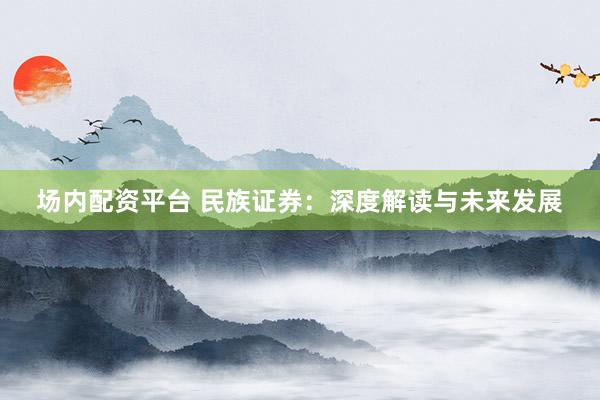 场内配资平台 民族证券：深度解读与未来发展
