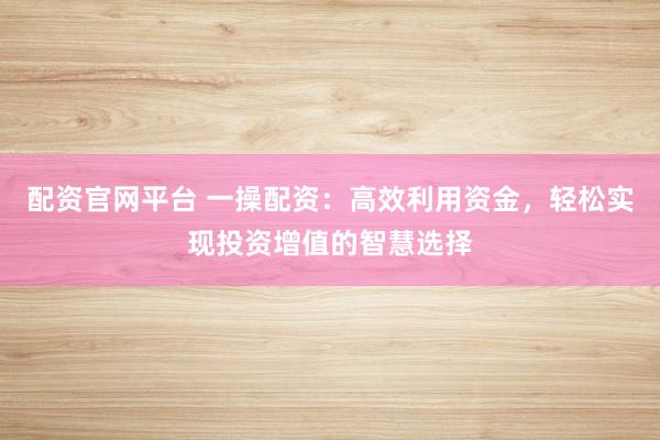 配资官网平台 一操配资：高效利用资金，轻松实现投资增值的智慧选择