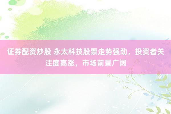 证券配资炒股 永太科技股票走势强劲,投资者关注度高涨,市场前景广阔