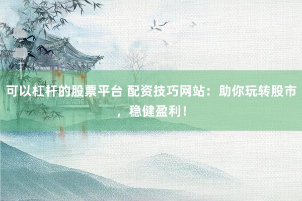 可以杠杆的股票平台 配资技巧网站：助你玩转股市，稳健盈利！