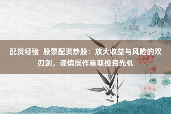 配资经验  股票配资炒股：放大收益与风险的双刃剑，谨慎操作赢取投资先机