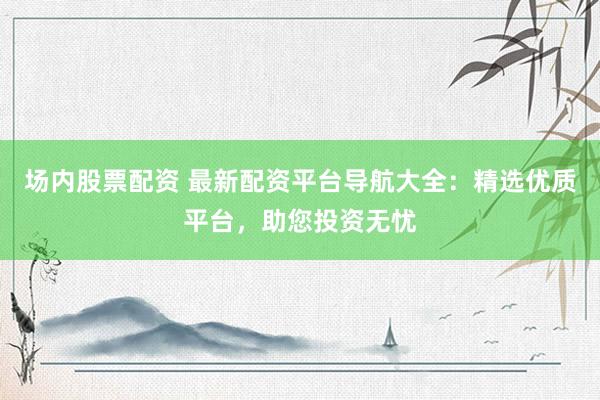 场内股票配资 最新配资平台导航大全：精选优质平台，助您投资无忧