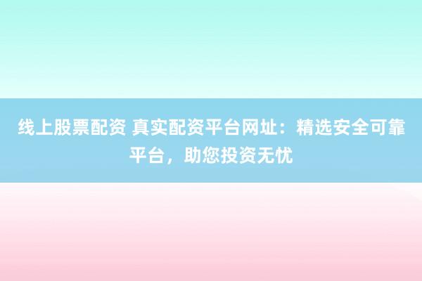 线上股票配资 真实配资平台网址：精选安全可靠平台，助您投资无忧
