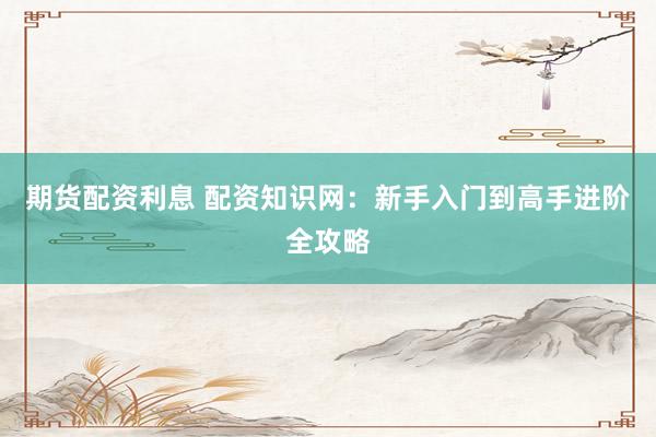 期货配资利息 配资知识网：新手入门到高手进阶全攻略