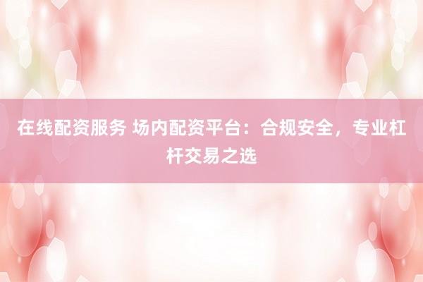 在线配资服务 场内配资平台：合规安全，专业杠杆交易之选