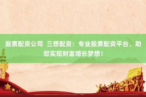 股票配资公司  三想配资：专业股票配资平台，助您实现财富增长梦想！