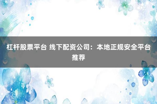 杠杆股票平台 线下配资公司:本地正规安全平台推荐