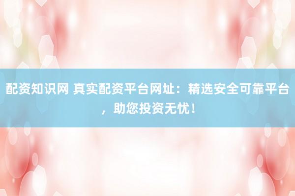 配资知识网 真实配资平台网址：精选安全可靠平台，助您投资无忧！