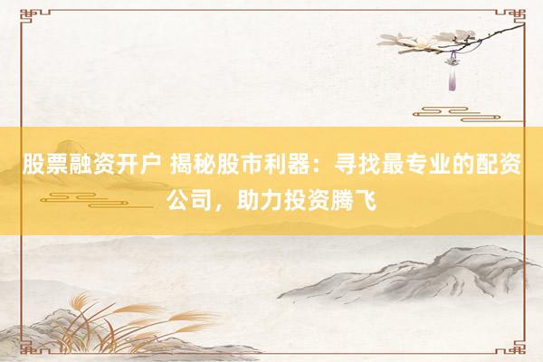 股票融资开户 揭秘股市利器：寻找最专业的配资公司，助力投资腾飞